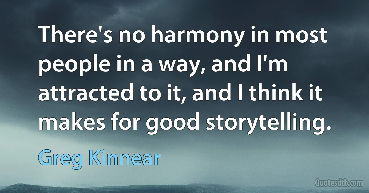 There's no harmony in most people in a way, and I'm attracted to it, and I think it makes for good storytelling. (Greg Kinnear)