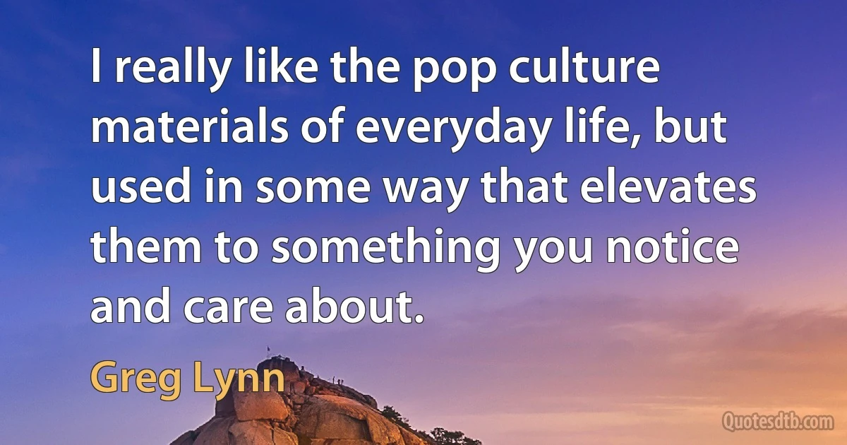 I really like the pop culture materials of everyday life, but used in some way that elevates them to something you notice and care about. (Greg Lynn)