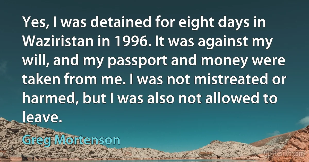 Yes, I was detained for eight days in Waziristan in 1996. It was against my will, and my passport and money were taken from me. I was not mistreated or harmed, but I was also not allowed to leave. (Greg Mortenson)