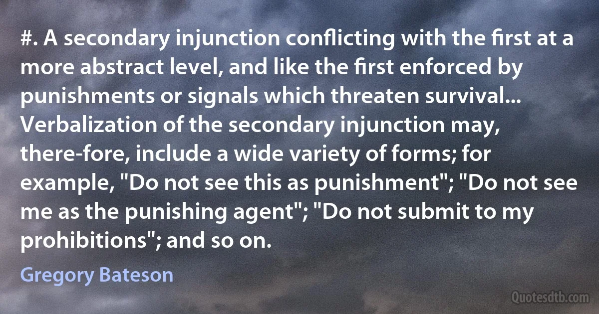 #. A secondary injunction conﬂicting with the ﬁrst at a more abstract level, and like the ﬁrst enforced by punishments or signals which threaten survival... Verbalization of the secondary injunction may, there-fore, include a wide variety of forms; for example, "Do not see this as punishment"; "Do not see me as the punishing agent"; "Do not submit to my prohibitions"; and so on. (Gregory Bateson)