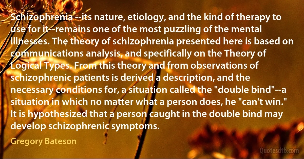 Schizophrenia --its nature, etiology, and the kind of therapy to use for it--remains one of the most puzzling of the mental illnesses. The theory of schizophrenia presented here is based on communications analysis, and specifically on the Theory of Logical Types. From this theory and from observations of schizophrenic patients is derived a description, and the necessary conditions for, a situation called the "double bind"--a situation in which no matter what a person does, he "can't win." It is hypothesized that a person caught in the double bind may develop schizophrenic symptoms. (Gregory Bateson)