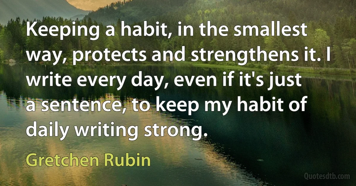 Keeping a habit, in the smallest way, protects and strengthens it. I write every day, even if it's just a sentence, to keep my habit of daily writing strong. (Gretchen Rubin)