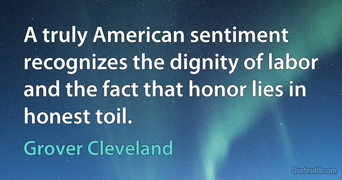 A truly American sentiment recognizes the dignity of labor and the fact that honor lies in honest toil. (Grover Cleveland)