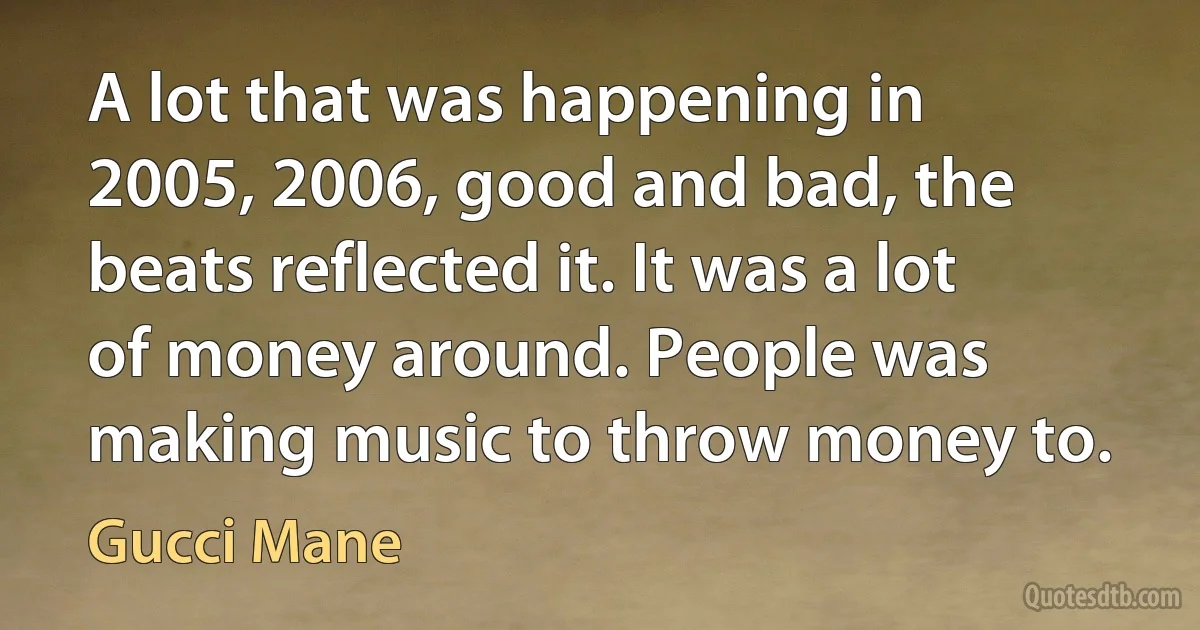 A lot that was happening in 2005, 2006, good and bad, the beats reflected it. It was a lot of money around. People was making music to throw money to. (Gucci Mane)