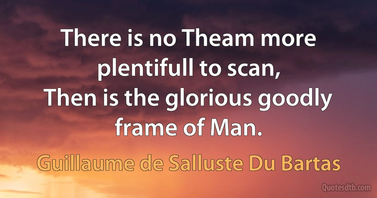 There is no Theam more plentifull to scan,
Then is the glorious goodly frame of Man. (Guillaume de Salluste Du Bartas)