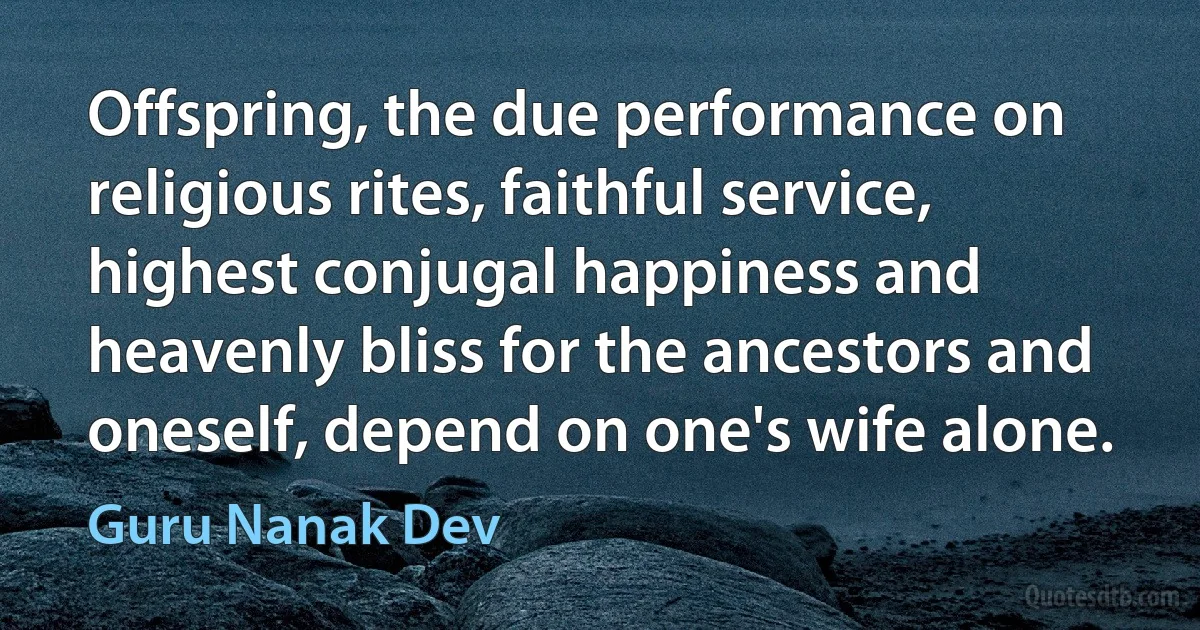 Offspring, the due performance on religious rites, faithful service, highest conjugal happiness and heavenly bliss for the ancestors and oneself, depend on one's wife alone. (Guru Nanak Dev)