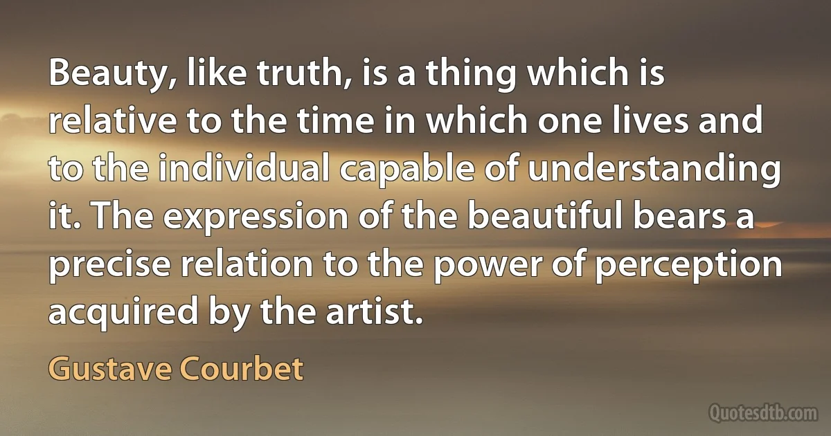 Beauty, like truth, is a thing which is relative to the time in which one lives and to the individual capable of understanding it. The expression of the beautiful bears a precise relation to the power of perception acquired by the artist. (Gustave Courbet)