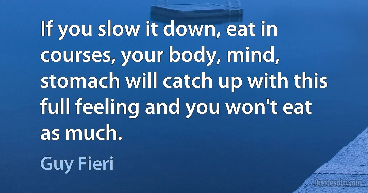 If you slow it down, eat in courses, your body, mind, stomach will catch up with this full feeling and you won't eat as much. (Guy Fieri)