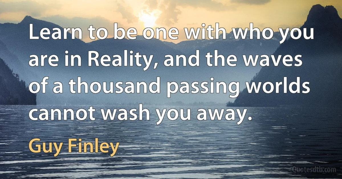 Learn to be one with who you are in Reality, and the waves of a thousand passing worlds cannot wash you away. (Guy Finley)