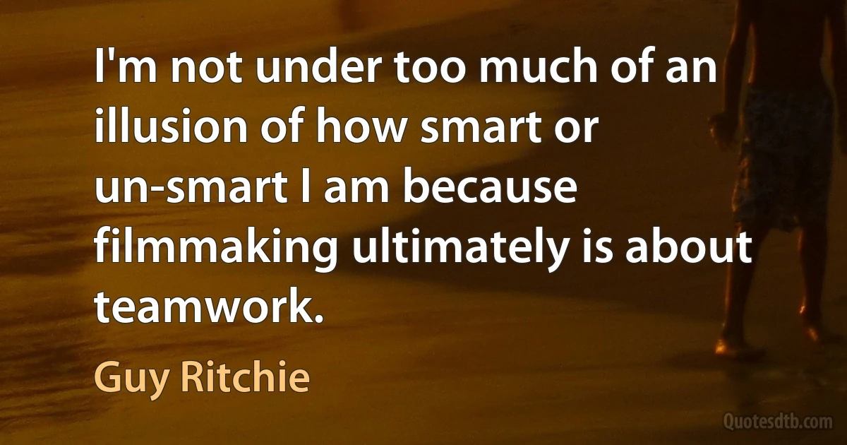 I'm not under too much of an illusion of how smart or un-smart I am because filmmaking ultimately is about teamwork. (Guy Ritchie)