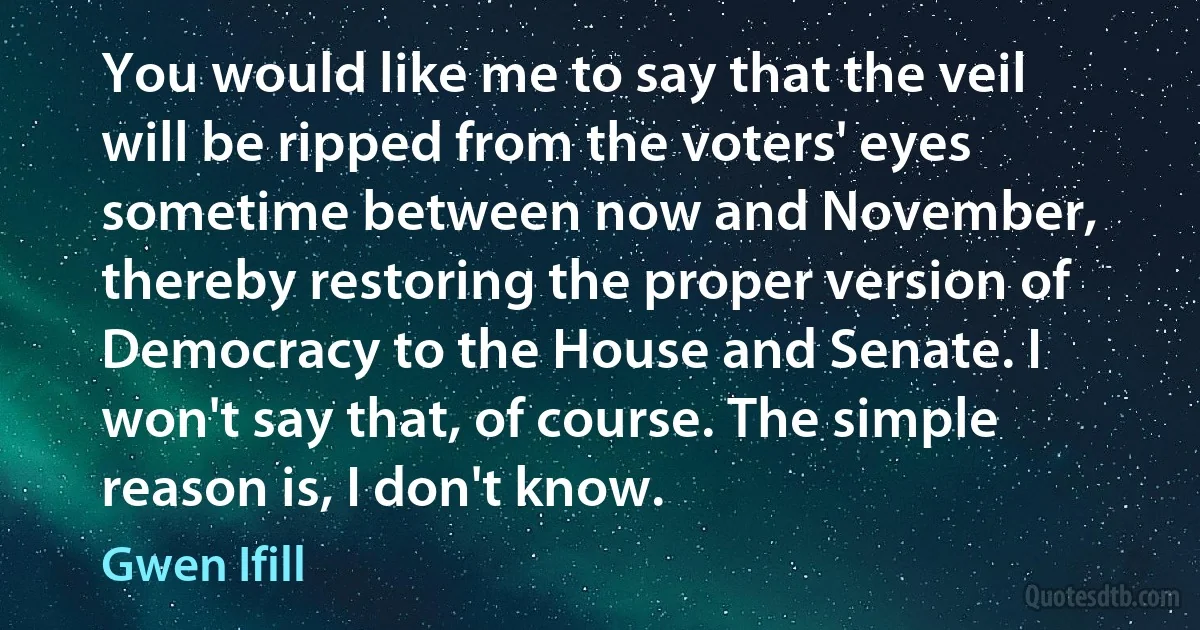 You would like me to say that the veil will be ripped from the voters' eyes sometime between now and November, thereby restoring the proper version of Democracy to the House and Senate. I won't say that, of course. The simple reason is, I don't know. (Gwen Ifill)