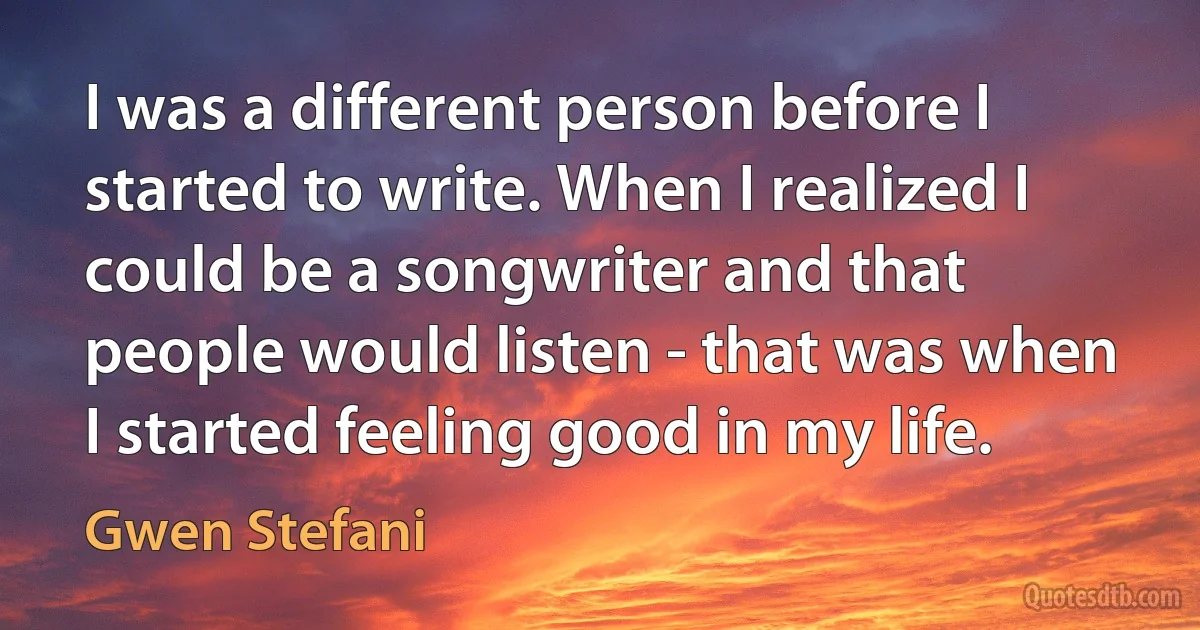 I was a different person before I started to write. When I realized I could be a songwriter and that people would listen - that was when I started feeling good in my life. (Gwen Stefani)