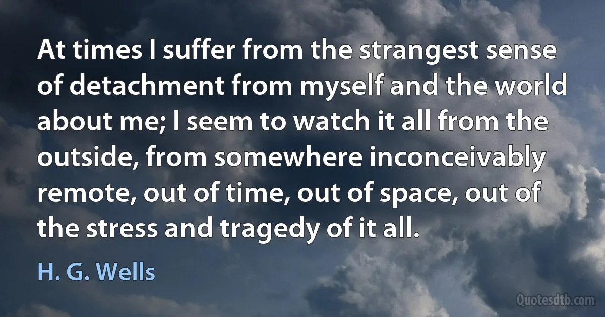 At times I suffer from the strangest sense of detachment from myself and the world about me; I seem to watch it all from the outside, from somewhere inconceivably remote, out of time, out of space, out of the stress and tragedy of it all. (H. G. Wells)