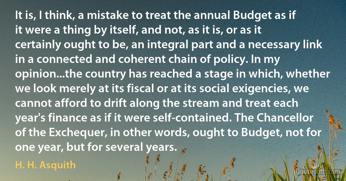 It is, I think, a mistake to treat the annual Budget as if it were a thing by itself, and not, as it is, or as it certainly ought to be, an integral part and a necessary link in a connected and coherent chain of policy. In my opinion...the country has reached a stage in which, whether we look merely at its fiscal or at its social exigencies, we cannot afford to drift along the stream and treat each year's finance as if it were self-contained. The Chancellor of the Exchequer, in other words, ought to Budget, not for one year, but for several years. (H. H. Asquith)