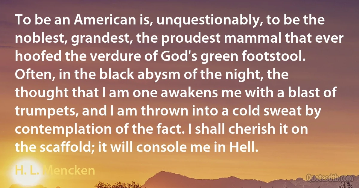 To be an American is, unquestionably, to be the noblest, grandest, the proudest mammal that ever hoofed the verdure of God's green footstool. Often, in the black abysm of the night, the thought that I am one awakens me with a blast of trumpets, and I am thrown into a cold sweat by contemplation of the fact. I shall cherish it on the scaffold; it will console me in Hell. (H. L. Mencken)