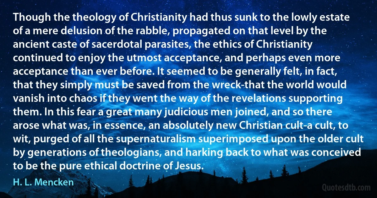 Though the theology of Christianity had thus sunk to the lowly estate of a mere delusion of the rabble, propagated on that level by the ancient caste of sacerdotal parasites, the ethics of Christianity continued to enjoy the utmost acceptance, and perhaps even more acceptance than ever before. It seemed to be generally felt, in fact, that they simply must be saved from the wreck-that the world would vanish into chaos if they went the way of the revelations supporting them. In this fear a great many judicious men joined, and so there arose what was, in essence, an absolutely new Christian cult-a cult, to wit, purged of all the supernaturalism superimposed upon the older cult by generations of theologians, and harking back to what was conceived to be the pure ethical doctrine of Jesus. (H. L. Mencken)