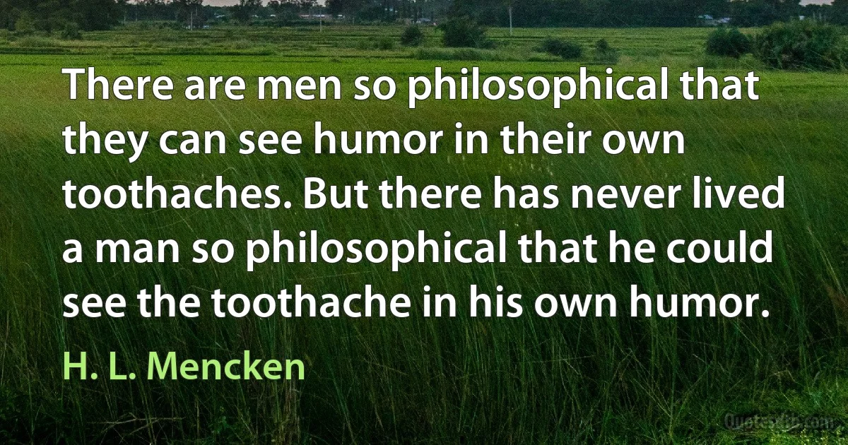 There are men so philosophical that they can see humor in their own toothaches. But there has never lived a man so philosophical that he could see the toothache in his own humor. (H. L. Mencken)