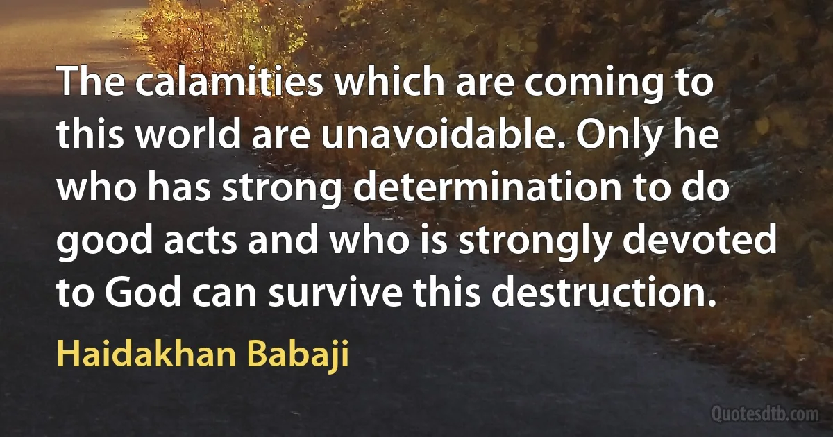 The calamities which are coming to this world are unavoidable. Only he who has strong determination to do good acts and who is strongly devoted to God can survive this destruction. (Haidakhan Babaji)