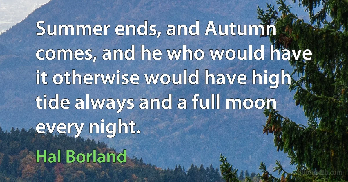 Summer ends, and Autumn comes, and he who would have it otherwise would have high tide always and a full moon every night. (Hal Borland)