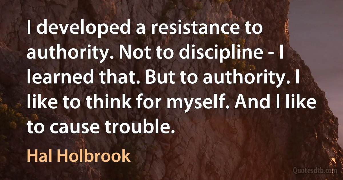 I developed a resistance to authority. Not to discipline - I learned that. But to authority. I like to think for myself. And I like to cause trouble. (Hal Holbrook)