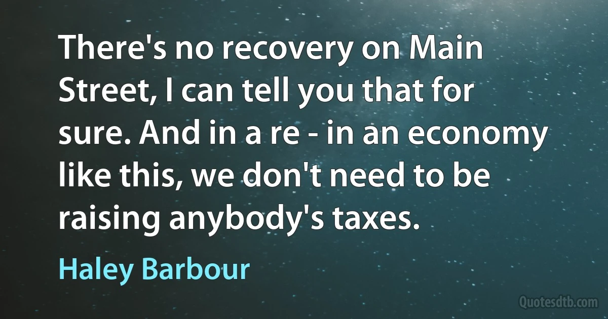 There's no recovery on Main Street, I can tell you that for sure. And in a re - in an economy like this, we don't need to be raising anybody's taxes. (Haley Barbour)