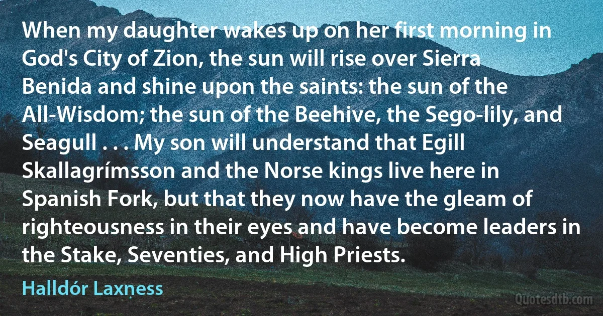 When my daughter wakes up on her first morning in God's City of Zion, the sun will rise over Sierra Benida and shine upon the saints: the sun of the All-Wisdom; the sun of the Beehive, the Sego-lily, and Seagull . . . My son will understand that Egill Skallagrímsson and the Norse kings live here in Spanish Fork, but that they now have the gleam of righteousness in their eyes and have become leaders in the Stake, Seventies, and High Priests. (Halldór Laxness)