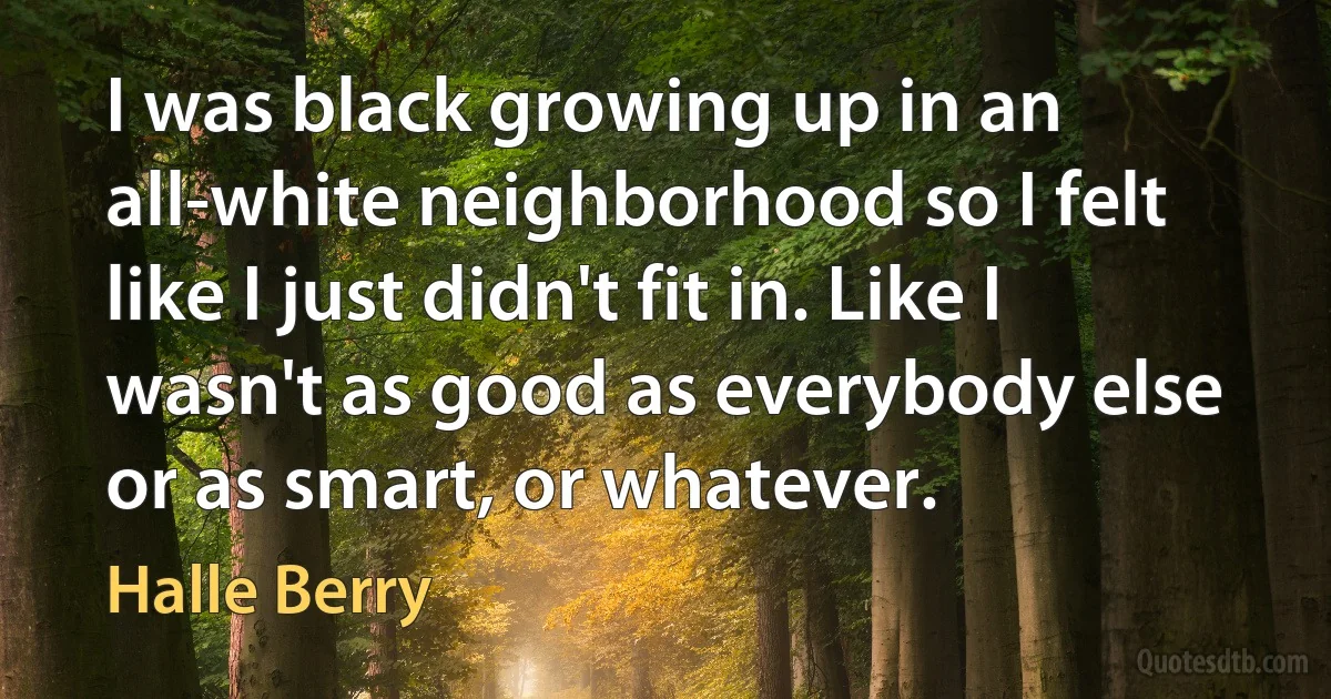 I was black growing up in an all-white neighborhood so I felt like I just didn't fit in. Like I wasn't as good as everybody else or as smart, or whatever. (Halle Berry)