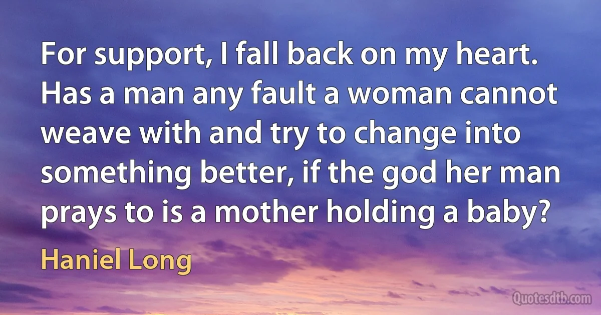 For support, I fall back on my heart. Has a man any fault a woman cannot weave with and try to change into something better, if the god her man prays to is a mother holding a baby? (Haniel Long)