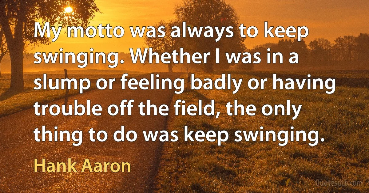 My motto was always to keep swinging. Whether I was in a slump or feeling badly or having trouble off the field, the only thing to do was keep swinging. (Hank Aaron)