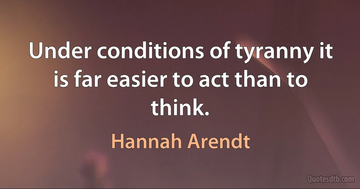 Under conditions of tyranny it is far easier to act than to think. (Hannah Arendt)