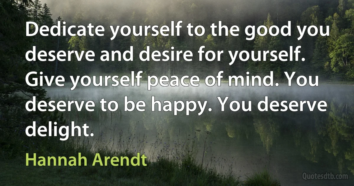 Dedicate yourself to the good you deserve and desire for yourself. Give yourself peace of mind. You deserve to be happy. You deserve delight. (Hannah Arendt)