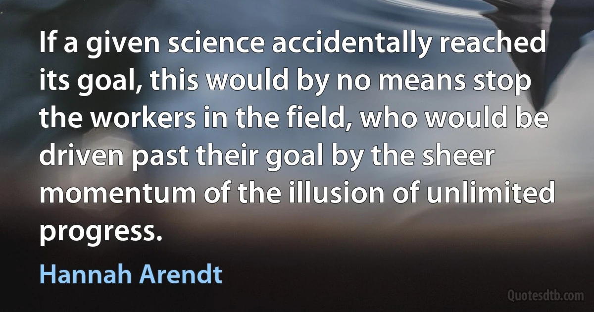 If a given science accidentally reached its goal, this would by no means stop the workers in the field, who would be driven past their goal by the sheer momentum of the illusion of unlimited progress. (Hannah Arendt)