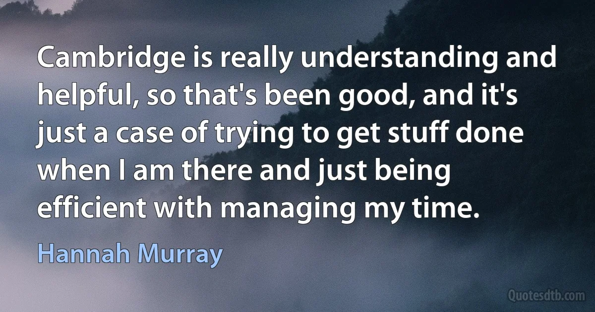 Cambridge is really understanding and helpful, so that's been good, and it's just a case of trying to get stuff done when I am there and just being efficient with managing my time. (Hannah Murray)