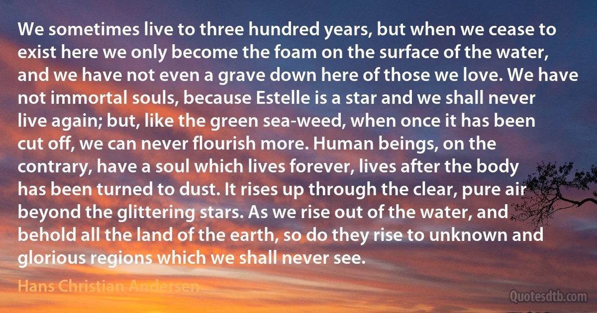 We sometimes live to three hundred years, but when we cease to exist here we only become the foam on the surface of the water, and we have not even a grave down here of those we love. We have not immortal souls, because Estelle is a star and we shall never live again; but, like the green sea-weed, when once it has been cut off, we can never flourish more. Human beings, on the contrary, have a soul which lives forever, lives after the body has been turned to dust. It rises up through the clear, pure air beyond the glittering stars. As we rise out of the water, and behold all the land of the earth, so do they rise to unknown and glorious regions which we shall never see. (Hans Christian Andersen)