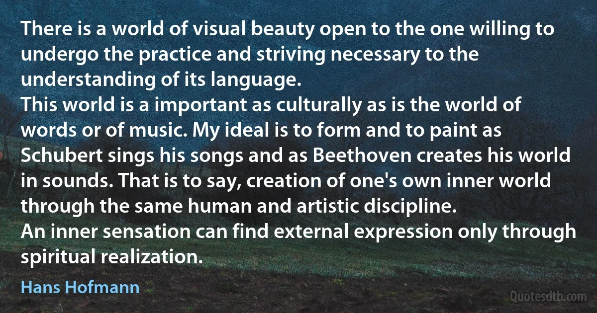 There is a world of visual beauty open to the one willing to undergo the practice and striving necessary to the understanding of its language.
This world is a important as culturally as is the world of words or of music. My ideal is to form and to paint as Schubert sings his songs and as Beethoven creates his world in sounds. That is to say, creation of one's own inner world through the same human and artistic discipline.
An inner sensation can find external expression only through spiritual realization. (Hans Hofmann)