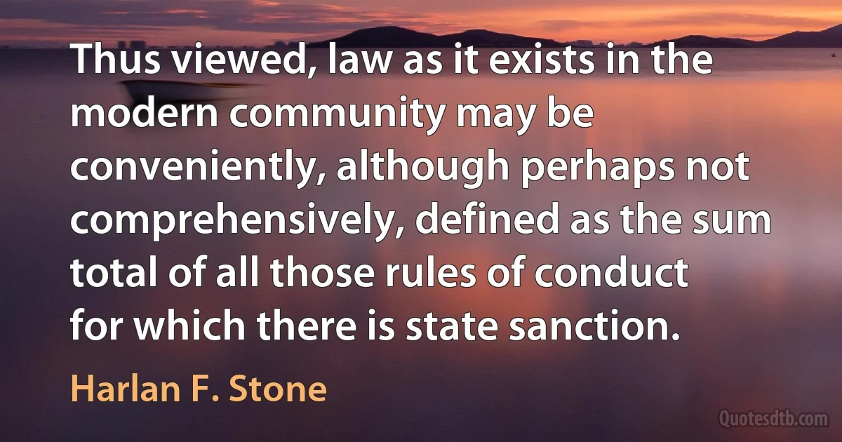 Thus viewed, law as it exists in the modern community may be conveniently, although perhaps not comprehensively, defined as the sum total of all those rules of conduct for which there is state sanction. (Harlan F. Stone)