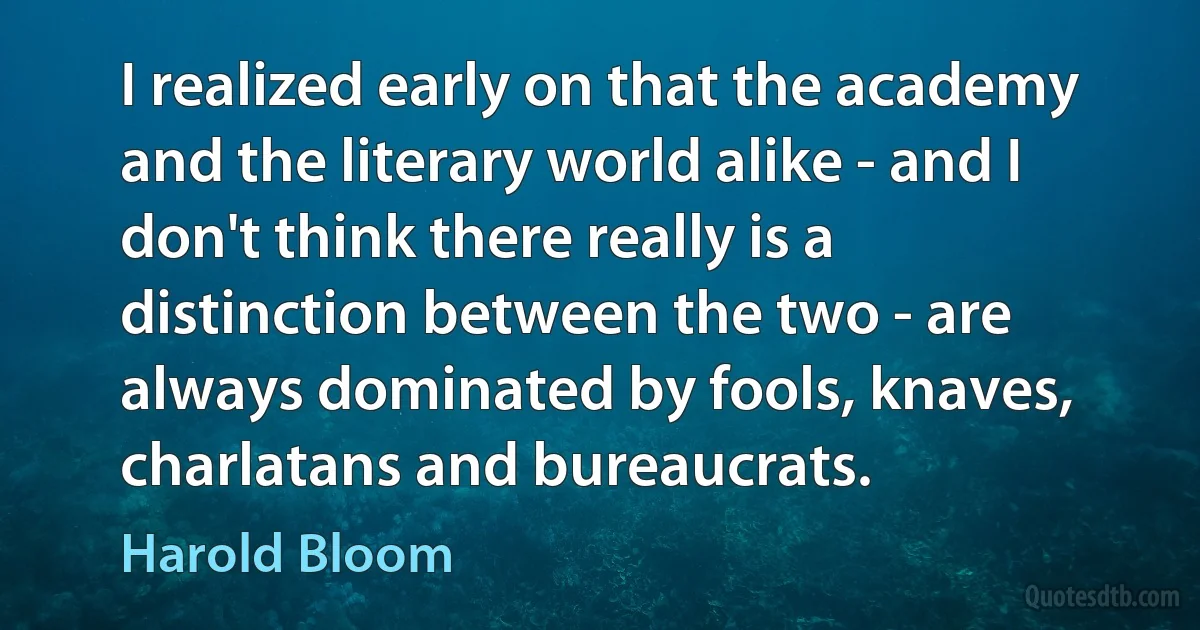 I realized early on that the academy and the literary world alike - and I don't think there really is a distinction between the two - are always dominated by fools, knaves, charlatans and bureaucrats. (Harold Bloom)