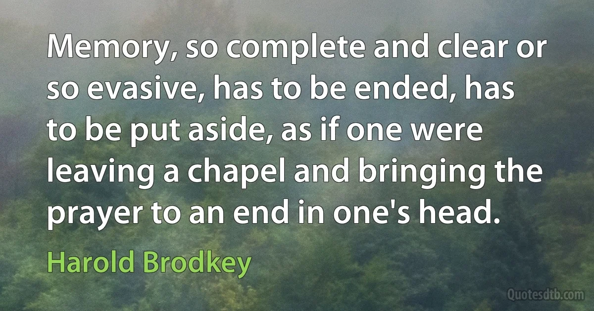 Memory, so complete and clear or so evasive, has to be ended, has to be put aside, as if one were leaving a chapel and bringing the prayer to an end in one's head. (Harold Brodkey)