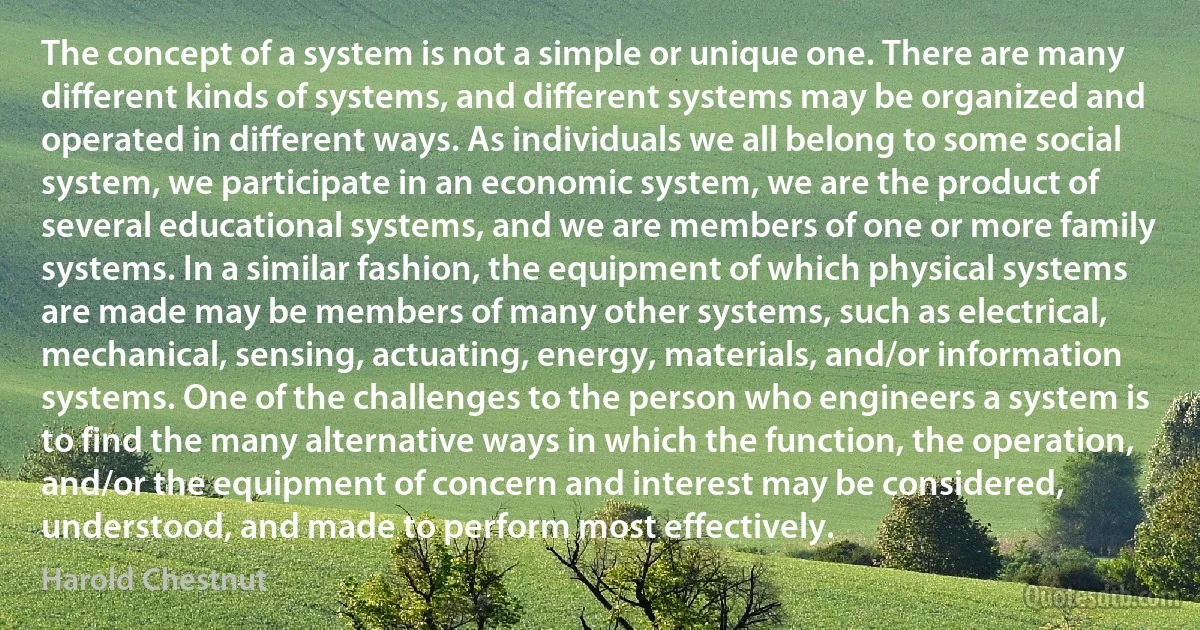 The concept of a system is not a simple or unique one. There are many different kinds of systems, and different systems may be organized and operated in different ways. As individuals we all belong to some social system, we participate in an economic system, we are the product of several educational systems, and we are members of one or more family systems. In a similar fashion, the equipment of which physical systems are made may be members of many other systems, such as electrical, mechanical, sensing, actuating, energy, materials, and/or information systems. One of the challenges to the person who engineers a system is to find the many alternative ways in which the function, the operation, and/or the equipment of concern and interest may be considered, understood, and made to perform most effectively. (Harold Chestnut)