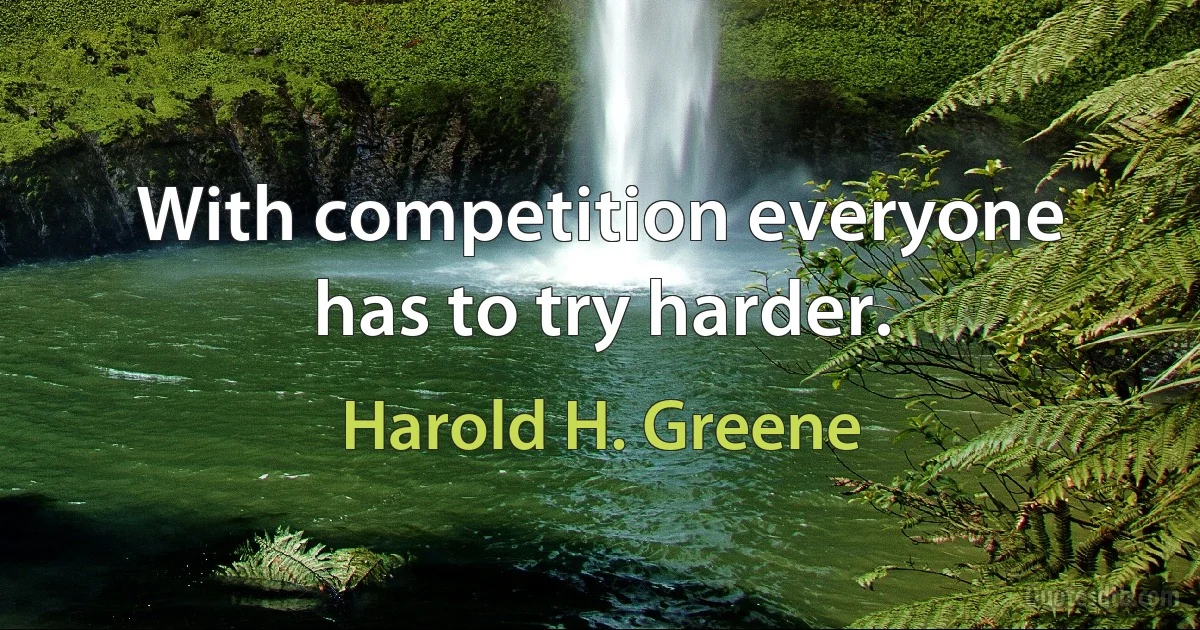 With competition everyone has to try harder. (Harold H. Greene)