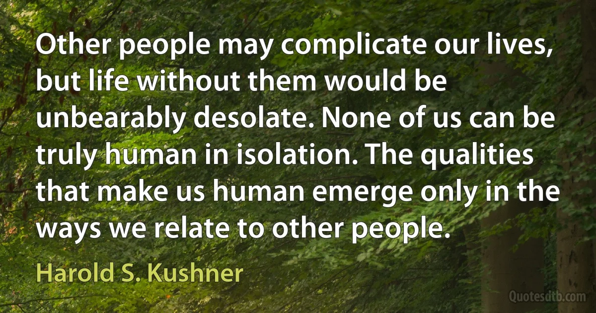 Other people may complicate our lives, but life without them would be unbearably desolate. None of us can be truly human in isolation. The qualities that make us human emerge only in the ways we relate to other people. (Harold S. Kushner)