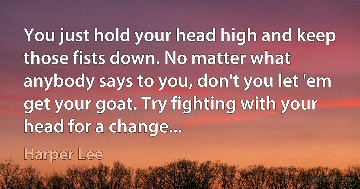 You just hold your head high and keep those fists down. No matter what anybody says to you, don't you let 'em get your goat. Try fighting with your head for a change... (Harper Lee)