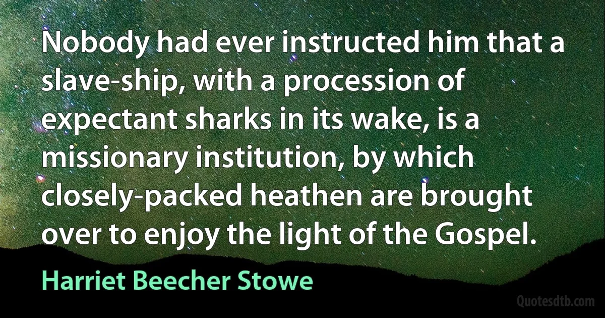 Nobody had ever instructed him that a slave-ship, with a procession of expectant sharks in its wake, is a missionary institution, by which closely-packed heathen are brought over to enjoy the light of the Gospel. (Harriet Beecher Stowe)