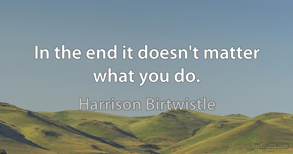 In the end it doesn't matter what you do. (Harrison Birtwistle)