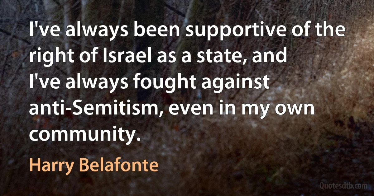 I've always been supportive of the right of Israel as a state, and I've always fought against anti-Semitism, even in my own community. (Harry Belafonte)