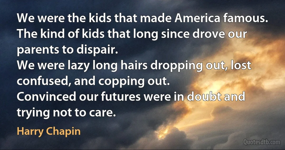 We were the kids that made America famous.
The kind of kids that long since drove our parents to dispair.
We were lazy long hairs dropping out, lost confused, and copping out.
Convinced our futures were in doubt and trying not to care. (Harry Chapin)