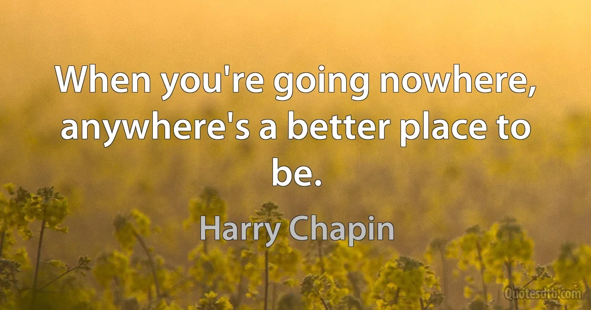 When you're going nowhere, anywhere's a better place to be. (Harry Chapin)