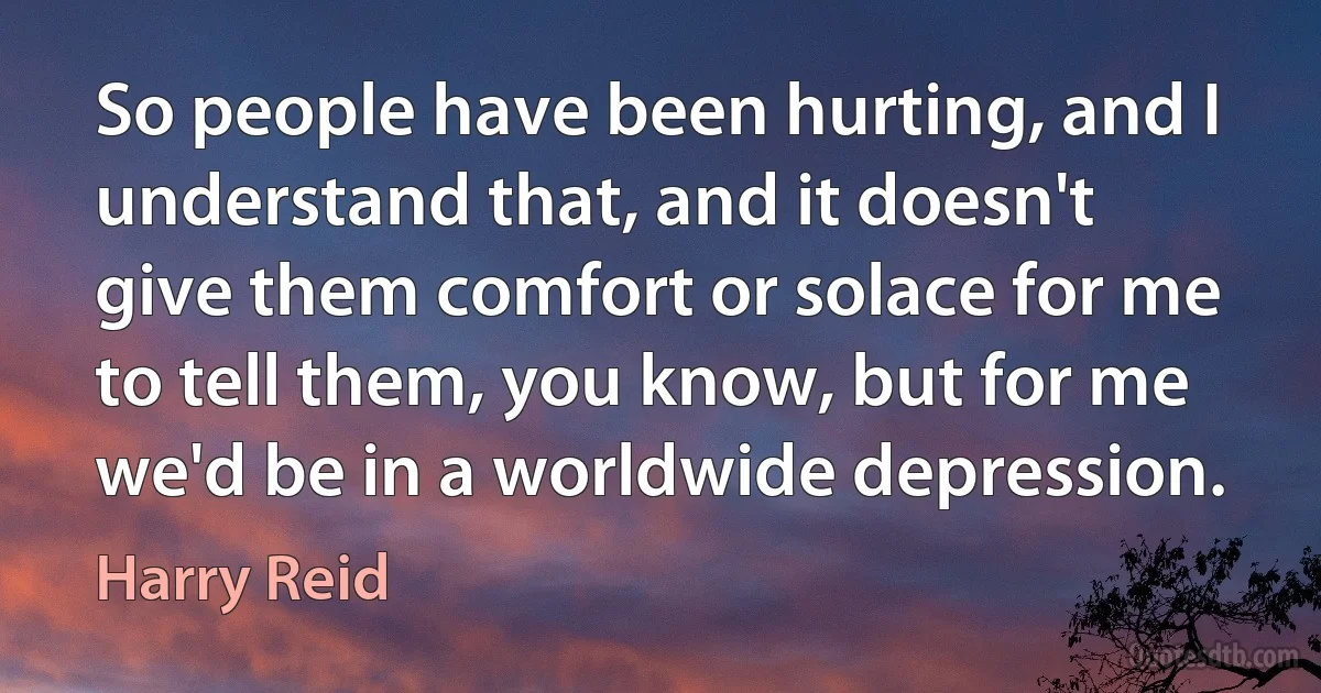 So people have been hurting, and I understand that, and it doesn't give them comfort or solace for me to tell them, you know, but for me we'd be in a worldwide depression. (Harry Reid)