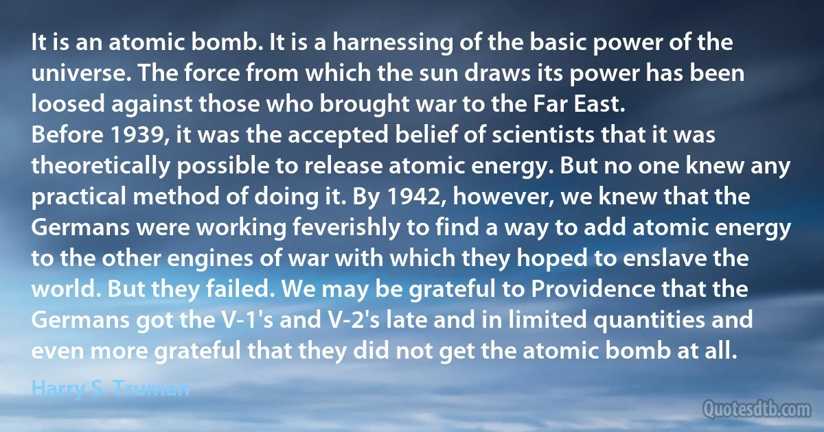 It is an atomic bomb. It is a harnessing of the basic power of the universe. The force from which the sun draws its power has been loosed against those who brought war to the Far East.
Before 1939, it was the accepted belief of scientists that it was theoretically possible to release atomic energy. But no one knew any practical method of doing it. By 1942, however, we knew that the Germans were working feverishly to find a way to add atomic energy to the other engines of war with which they hoped to enslave the world. But they failed. We may be grateful to Providence that the Germans got the V-1's and V-2's late and in limited quantities and even more grateful that they did not get the atomic bomb at all. (Harry S. Truman)