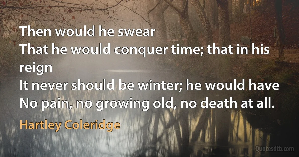 Then would he swear
That he would conquer time; that in his reign
It never should be winter; he would have
No pain, no growing old, no death at all. (Hartley Coleridge)